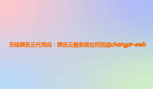 无锡腾讯云代理商：腾讯云服务器如何搭建chatgpt-web