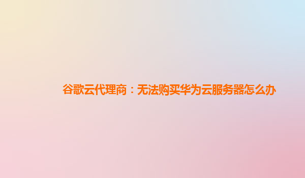 谷歌云代理商：无法购买华为云服务器怎么办