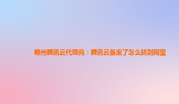 赣州腾讯云代理商：腾讯云备案了怎么转到阿里