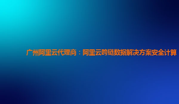 广州阿里云代理商：阿里云跨链数据解决方案安全计算