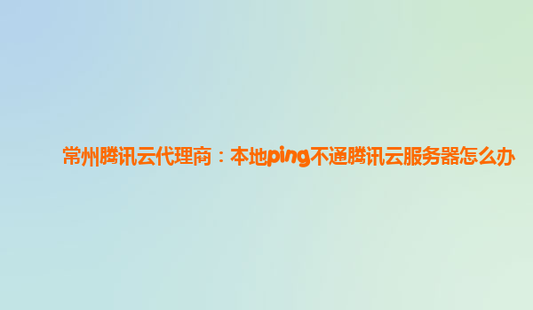 常州腾讯云代理商：本地ping不通腾讯云服务器怎么办