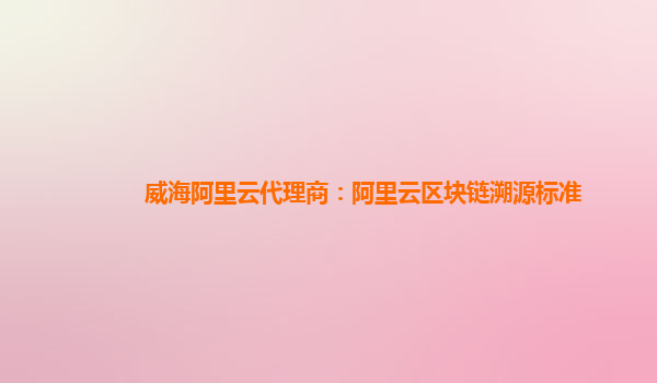 威海阿里云代理商：阿里云区块链溯源标准