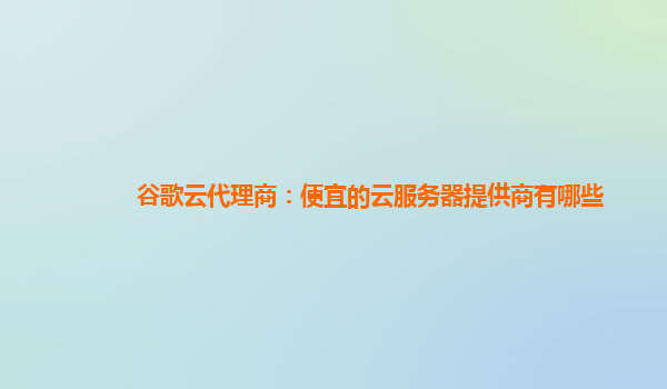 谷歌云代理商：便宜的云服务器提供商有哪些