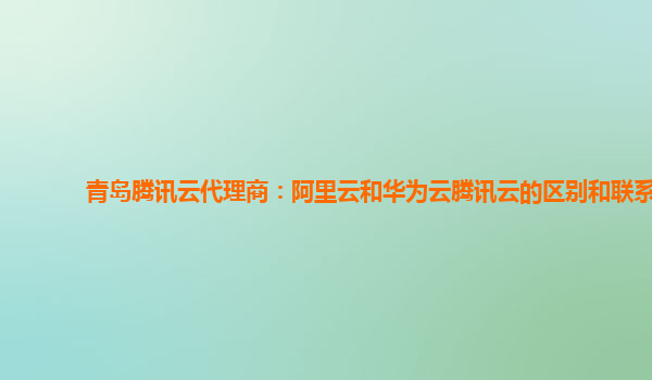 青岛腾讯云代理商：阿里云和华为云腾讯云的区别和联系