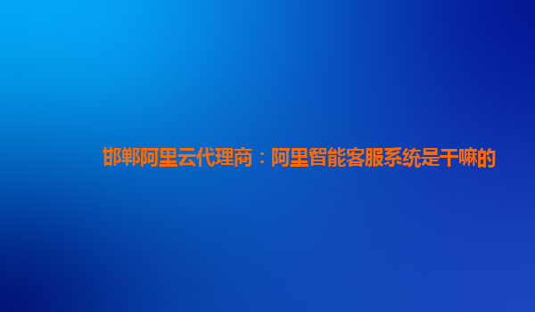 邯郸阿里云代理商：阿里智能客服系统是干嘛的