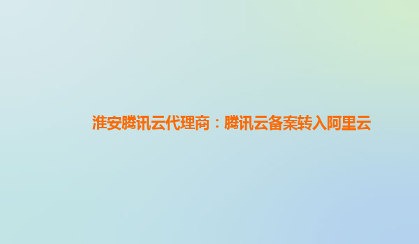 淮安腾讯云代理商：腾讯云备案转入阿里云