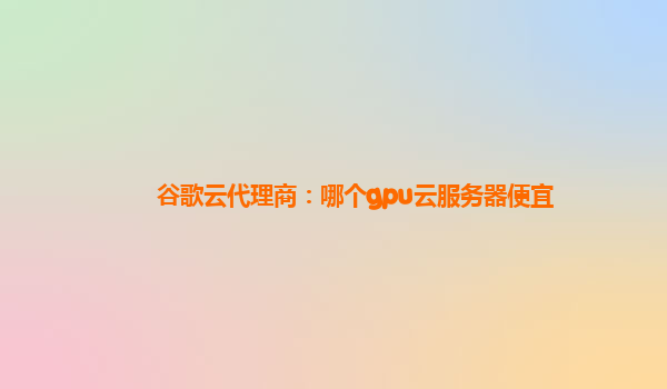 谷歌云代理商：哪个gpu云服务器便宜