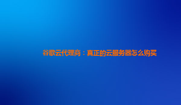 谷歌云代理商：真正的云服务器怎么购买