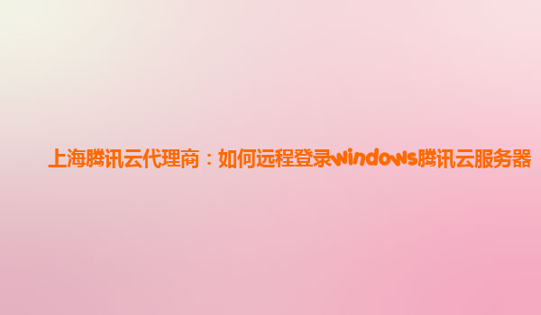 上海腾讯云代理商：如何远程登录windows腾讯云服务器