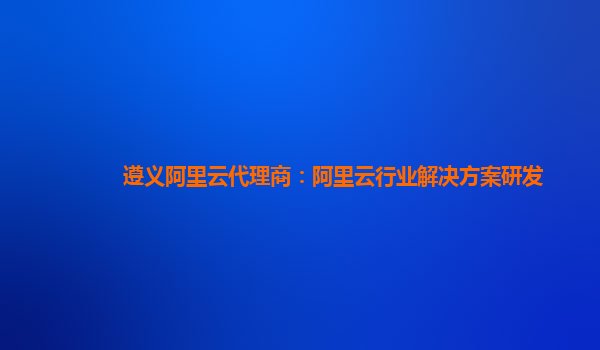 遵义阿里云代理商：阿里云行业解决方案研发