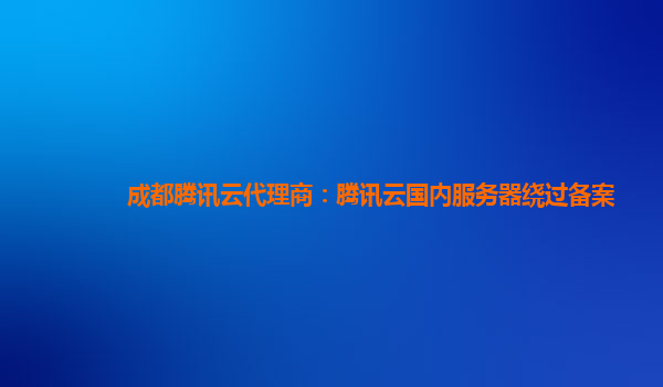 成都腾讯云代理商：腾讯云国内服务器绕过备案