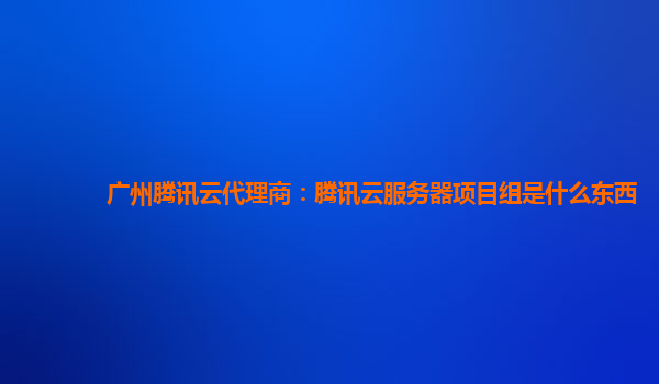 广州腾讯云代理商：腾讯云服务器项目组是什么东西