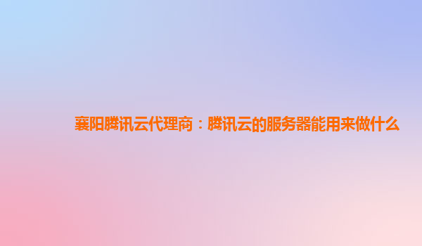 襄阳腾讯云代理商：腾讯云的服务器能用来做什么