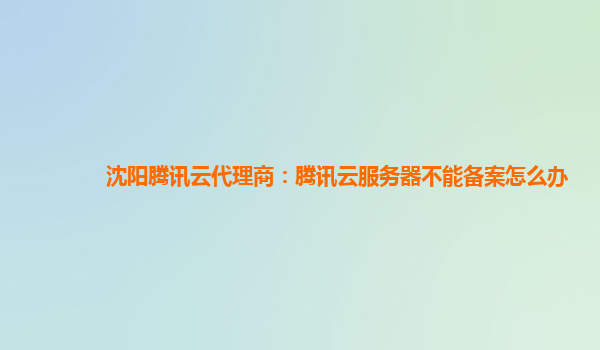 沈阳腾讯云代理商：腾讯云服务器不能备案怎么办