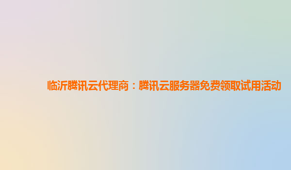 临沂腾讯云代理商：腾讯云服务器免费领取试用活动