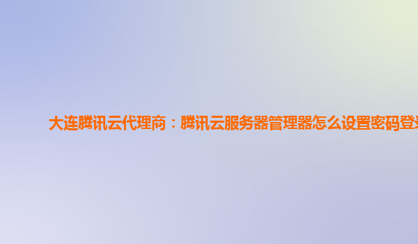 大连腾讯云代理商：腾讯云服务器管理器怎么设置密码登录