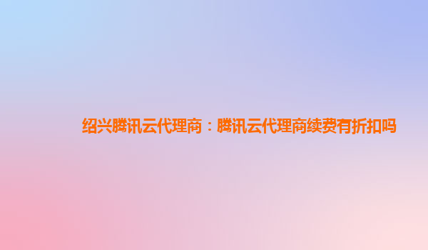 绍兴腾讯云代理商：腾讯云代理商续费有折扣吗