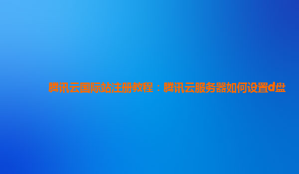 腾讯云国际站注册教程：腾讯云服务器如何设置d盘