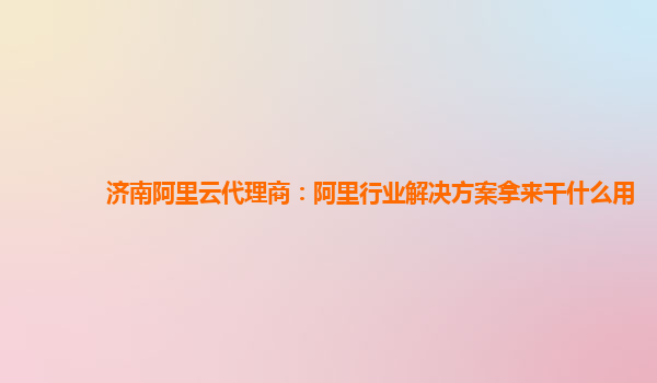济南阿里云代理商：阿里行业解决方案拿来干什么用