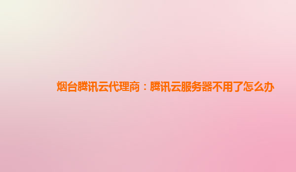 烟台腾讯云代理商：腾讯云服务器不用了怎么办