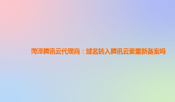 菏泽腾讯云代理商：域名转入腾讯云要重新备案吗