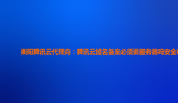 衡阳腾讯云代理商：腾讯云域名备案必须要服务器吗安全吗