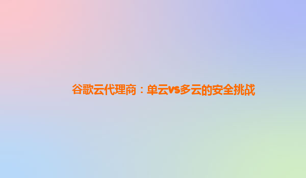 谷歌云代理商：单云vs多云的安全挑战