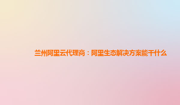 兰州阿里云代理商：阿里生态解决方案能干什么