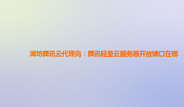 潍坊腾讯云代理商：腾讯轻量云服务器开放端口在哪