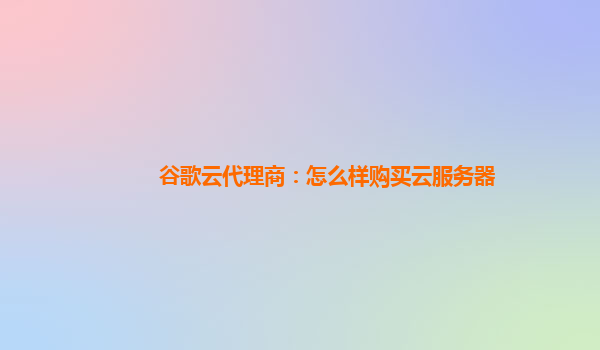 谷歌云代理商：怎么样购买云服务器