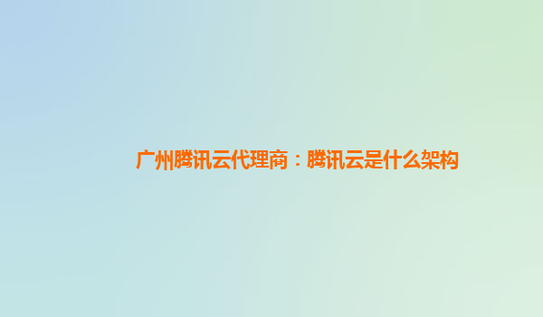 广州腾讯云代理商：腾讯云是什么架构
