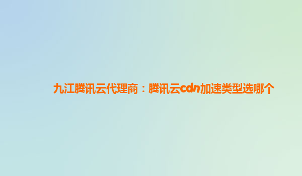 九江腾讯云代理商：腾讯云cdn加速类型选哪个