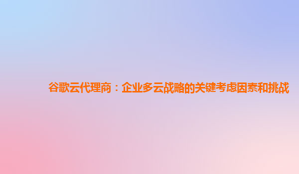 谷歌云代理商：企业多云战略的关键考虑因素和挑战