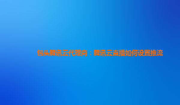 包头腾讯云代理商：腾讯云直播如何设置推流