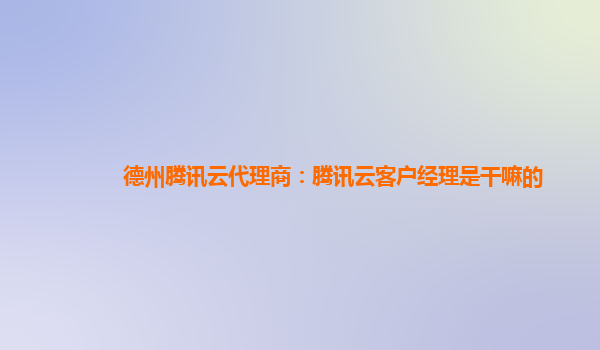 德州腾讯云代理商：腾讯云客户经理是干嘛的