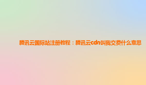 腾讯云国际站注册教程：腾讯云cdn叫我交费什么意思