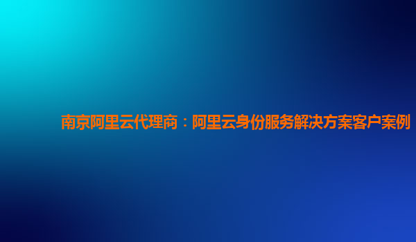 南京阿里云代理商：阿里云身份服务解决方案客户案例