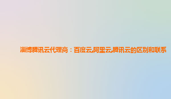 淄博腾讯云代理商：百度云,阿里云,腾讯云的区别和联系