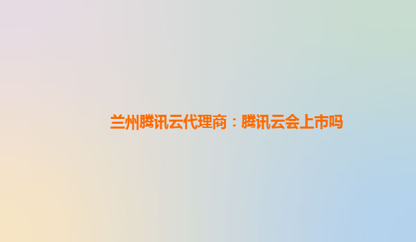兰州腾讯云代理商：腾讯云会上市吗