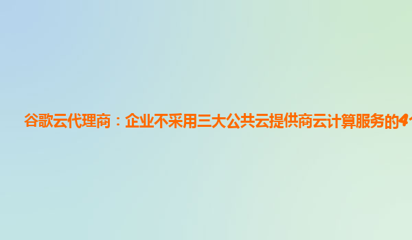 谷歌云代理商：企业不采用三大公共云提供商云计算服务的4个理由
