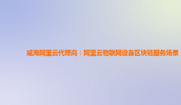 威海阿里云代理商：阿里云物联网设备区块链服务场景