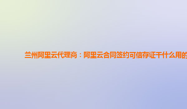 兰州阿里云代理商：阿里云合同签约可信存证干什么用的