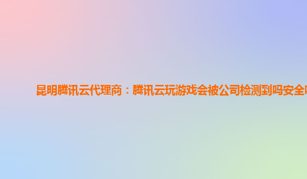 昆明腾讯云代理商：腾讯云玩游戏会被公司检测到吗安全吗