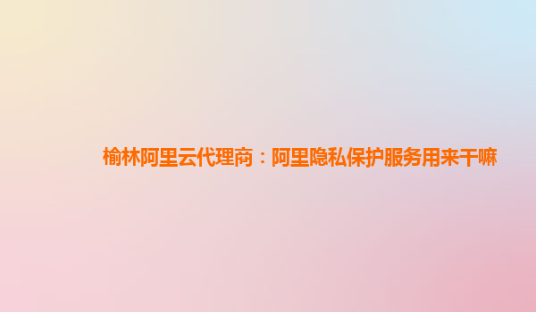 榆林阿里云代理商：阿里隐私保护服务用来干嘛