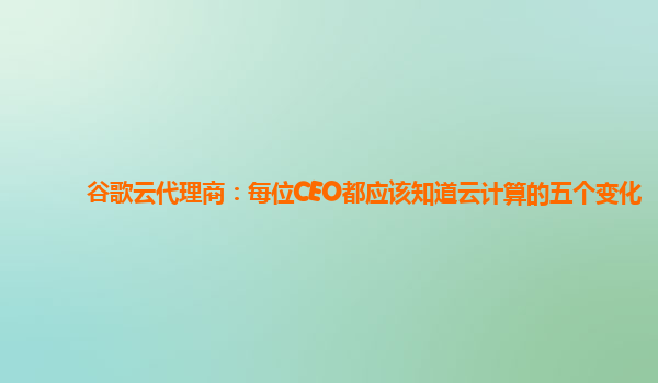 谷歌云代理商：每位CEO都应该知道云计算的五个变化