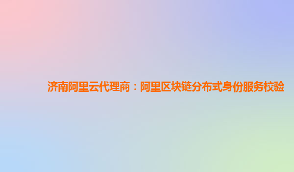 济南阿里云代理商：阿里区块链分布式身份服务校验