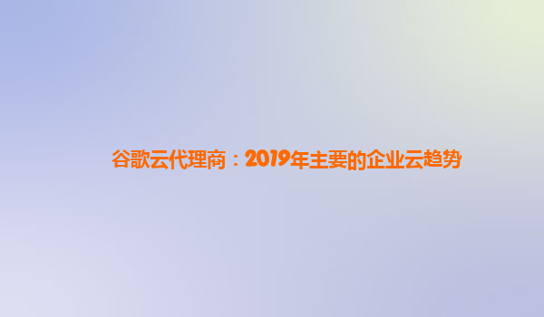 谷歌云代理商：2019年主要的企业云趋势