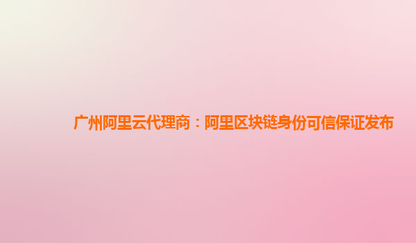广州阿里云代理商：阿里区块链身份可信保证发布