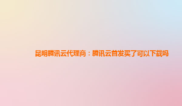 昆明腾讯云代理商：腾讯云首发买了可以下载吗
