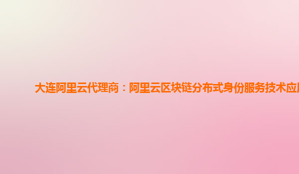 大连阿里云代理商：阿里云区块链分布式身份服务技术应用